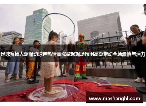 足球赛场人潮涌动球迷热情高涨掀起现场氛围高潮带动全场激情与活力