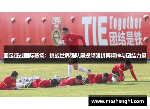 国足征战国际赛场：挑战世界强队展现顽强拼搏精神与团结力量