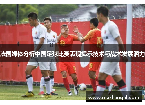 法国媒体分析中国足球比赛表现揭示技术与战术发展潜力