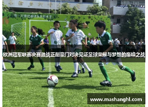 欧洲冠军联赛决赛激战正酣豪门对决见证足球荣耀与梦想的巅峰之战